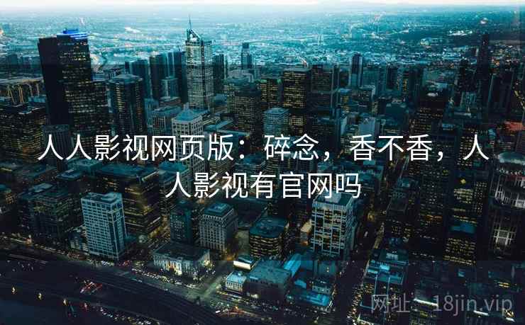 人人影视网页版：碎念，香不香，人人影视有官网吗
