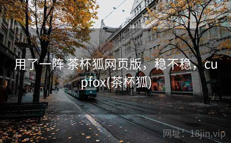 用了一阵 茶杯狐网页版，稳不稳，cupfox(茶杯狐)