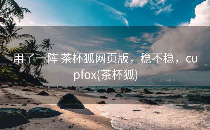 用了一阵 茶杯狐网页版，稳不稳，cupfox(茶杯狐)  第2张