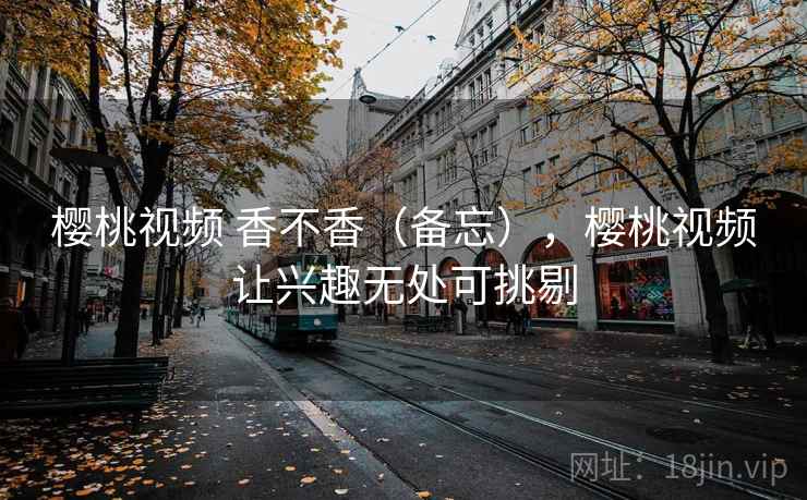 樱桃视频 香不香（备忘），樱桃视频让兴趣无处可挑剔