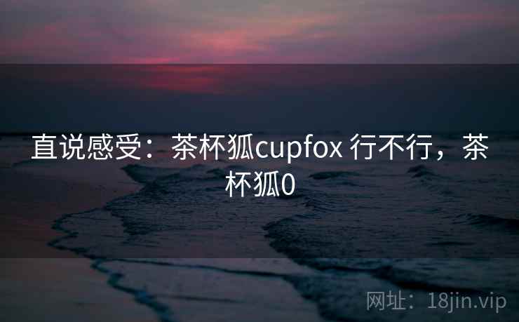 直说感受:茶杯狐cupfox 行不行,茶杯狐0