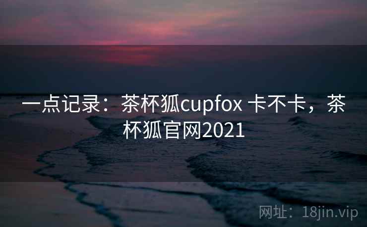 一点记录:茶杯狐cupfox 卡不卡,茶杯狐官网2021 第2张 一点记录:茶杯狐cupfox 卡不卡,茶杯狐官网2021 第2张