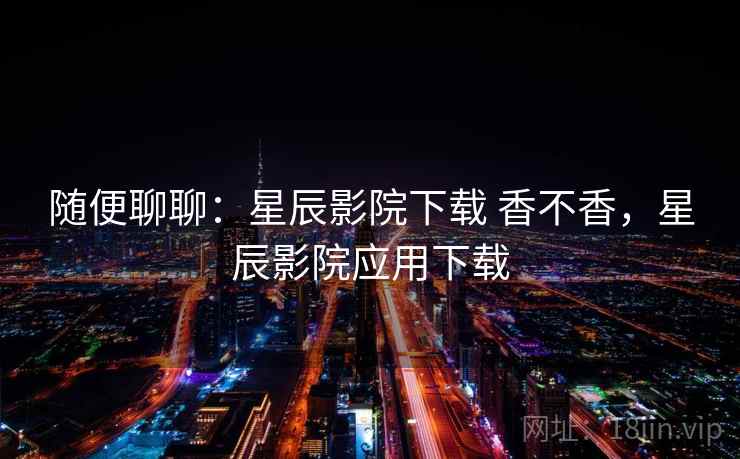 随便聊聊：星辰影院下载 香不香，星辰影院应用下载  第2张