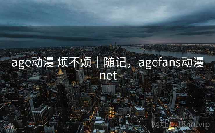 age动漫 烦不烦｜随记，agefans动漫net