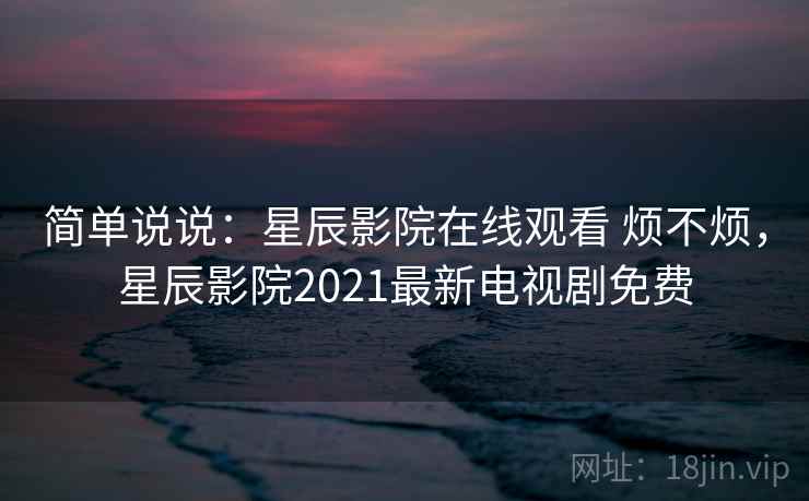 简单说说：星辰影院在线观看 烦不烦，星辰影院2021最新电视剧免费