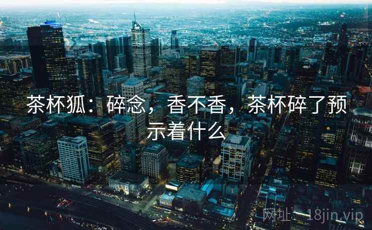 茶杯狐：碎念，香不香，茶杯碎了预示着什么  第2张