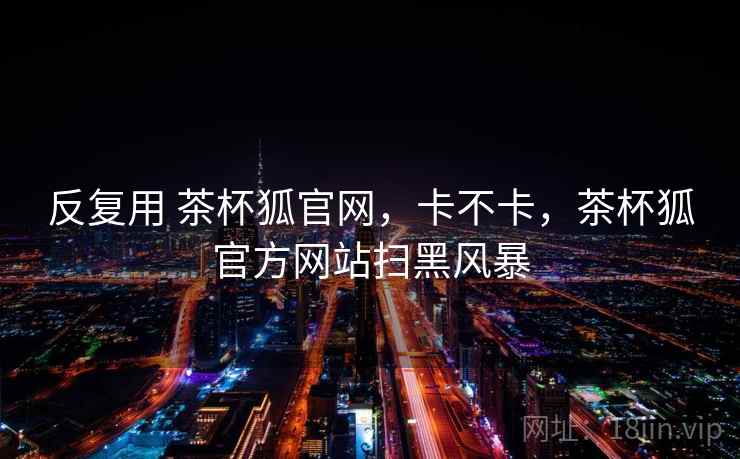 反复用 茶杯狐官网，卡不卡，茶杯狐官方网站扫黑风暴