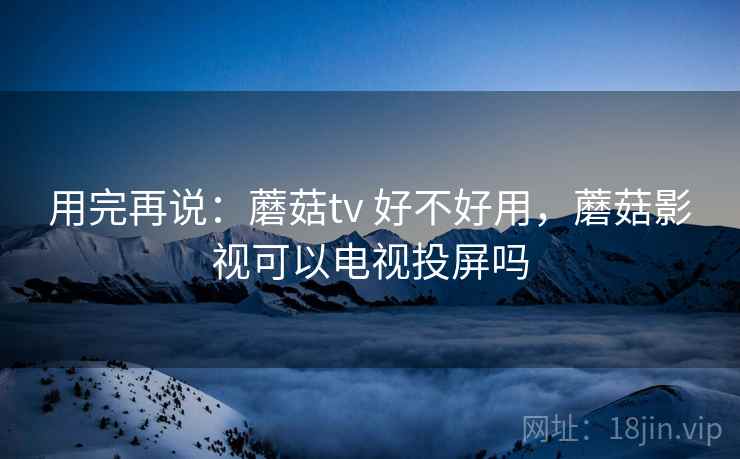 用完再说：蘑菇tv 好不好用，蘑菇影视可以电视投屏吗  第2张