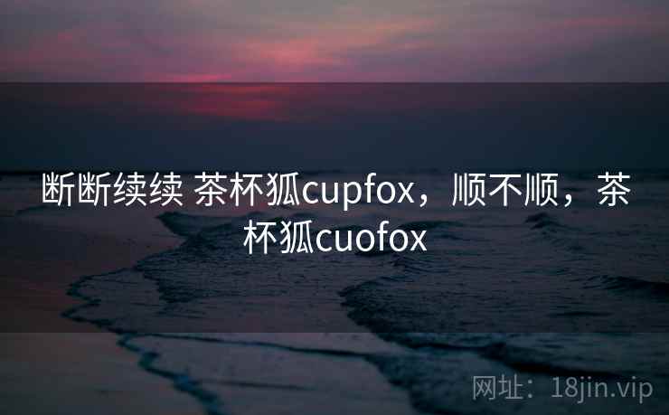 断断续续 茶杯狐cupfox,顺不顺,茶杯狐cuofox