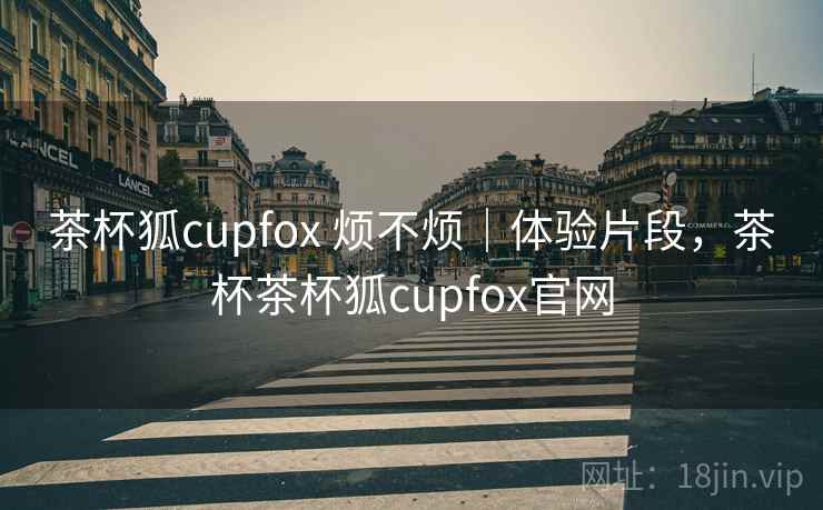 茶杯狐cupfox 烦不烦|体验片段,茶杯茶杯狐cupfox官网 第2张 茶杯狐cupfox 烦不烦|体验片段,茶杯茶杯狐cupfox官网 第2张