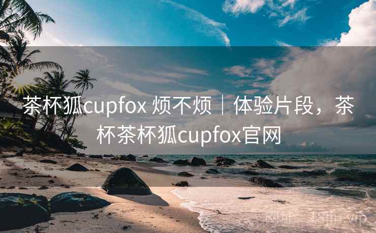 茶杯狐cupfox 烦不烦|体验片段,茶杯茶杯狐cupfox官网