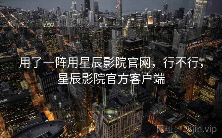 用了一阵用星辰影院官网,行不行,星辰影院官方客户端