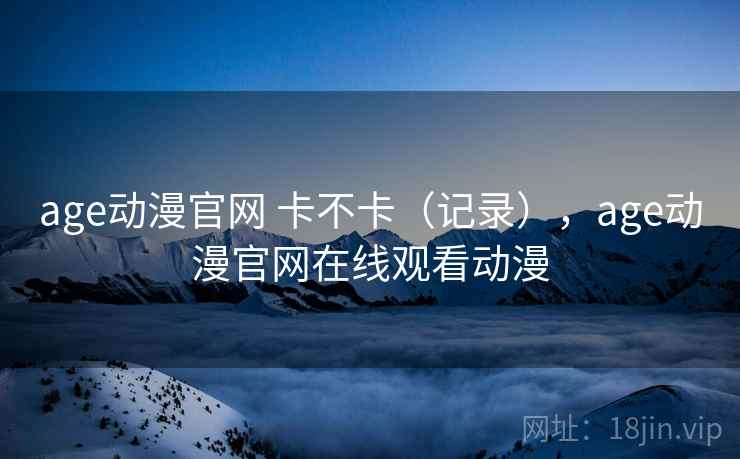 age动漫官网 卡不卡(记录),age动漫官网在线观看动漫