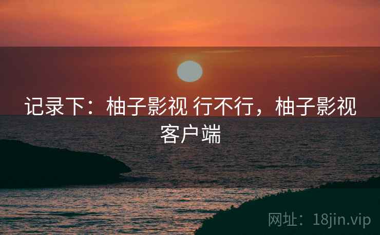 记录下:柚子影视 行不行,柚子影视客户端