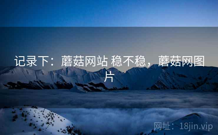 记录下:蘑菇网站 稳不稳,蘑菇网图片
