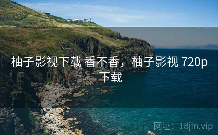 柚子影视下载 香不香,柚子影视 720p 下载
