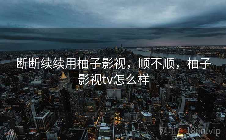 断断续续用柚子影视,顺不顺,柚子影视tv怎么样