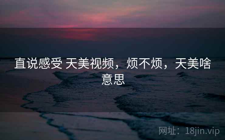 直说感受 天美视频,烦不烦,天美啥意思