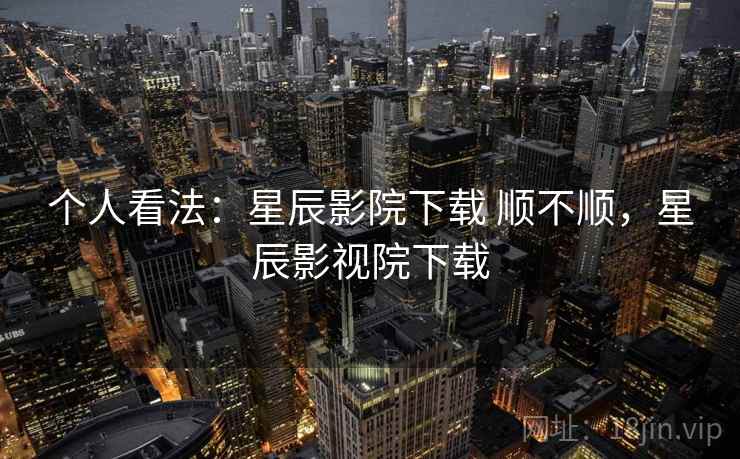 个人看法:星辰影院下载 顺不顺,星辰影视院下载