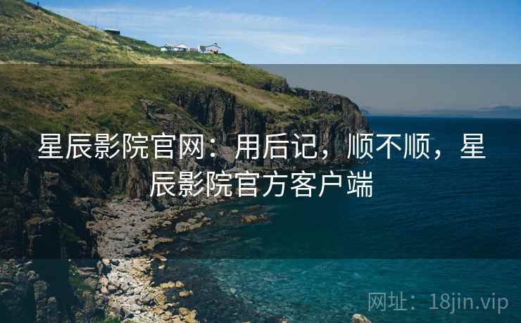 星辰影院官网:用后记,顺不顺,星辰影院官方客户端