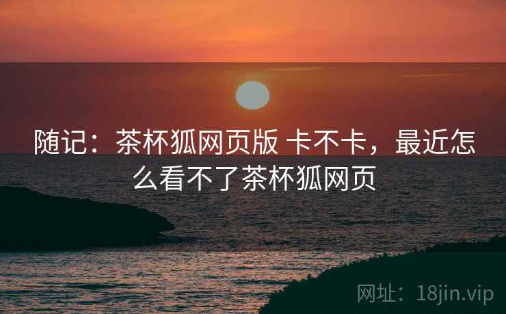 随记:茶杯狐网页版 卡不卡,最近怎么看不了茶杯狐网页 第2张 随记:茶杯狐网页版 卡不卡,最近怎么看不了茶杯狐网页 第2张