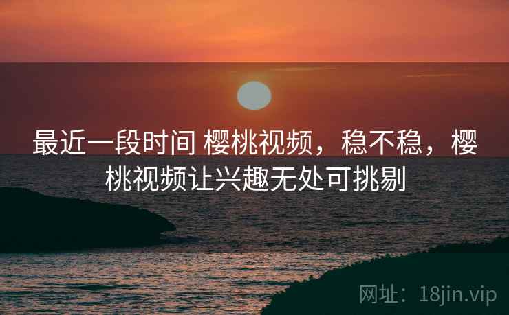 最近一段时间 樱桃视频,稳不稳,樱桃视频让兴趣无处可挑剔