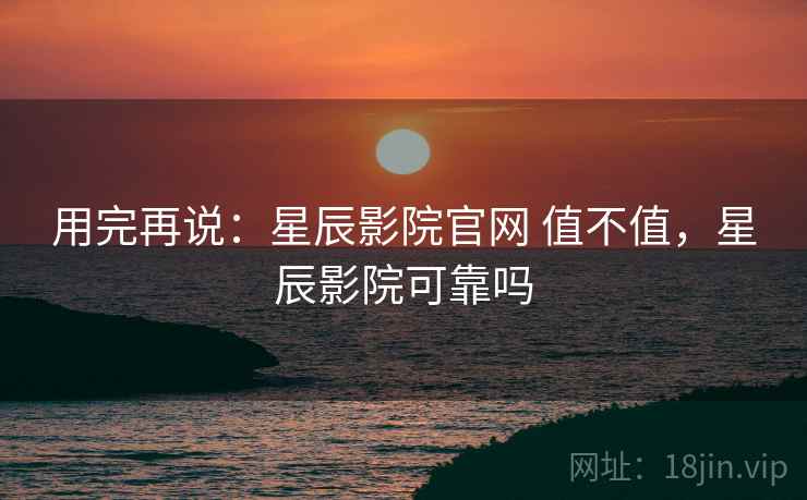 用完再说:星辰影院官网 值不值,星辰影院可靠吗