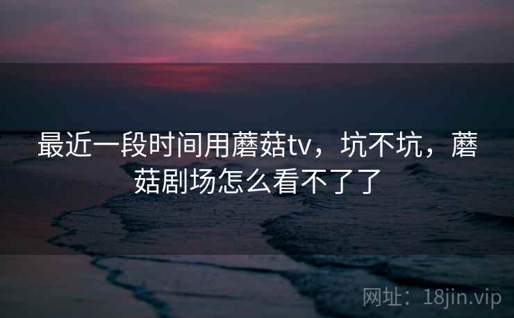 最近一段时间用蘑菇tv，坑不坑，蘑菇剧场怎么看不了了