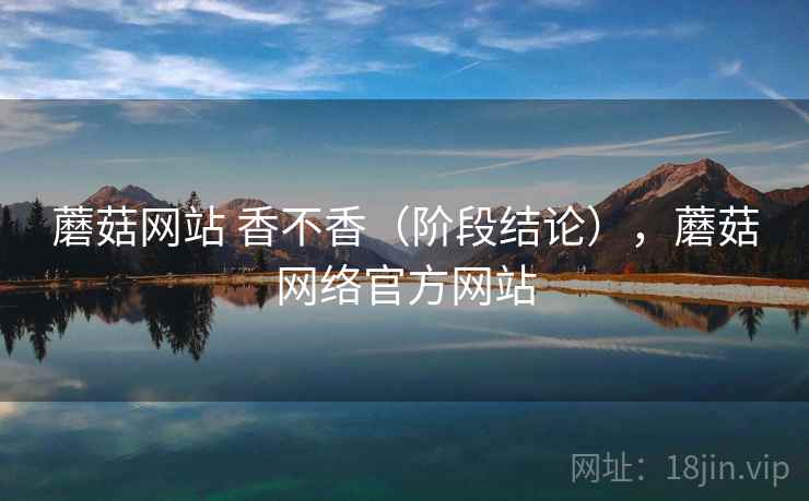 蘑菇网站 香不香（阶段结论），蘑菇网络官方网站
