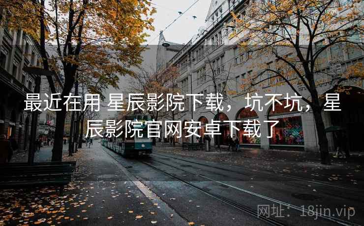 最近在用 星辰影院下载，坑不坑，星辰影院官网安卓下载了