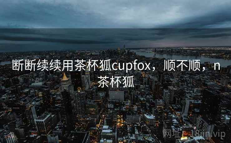 断断续续用茶杯狐cupfox，顺不顺，n茶杯狐  第2张