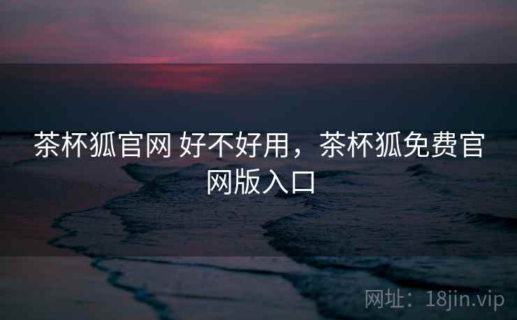 茶杯狐官网 好不好用，茶杯狐免费官网版入口