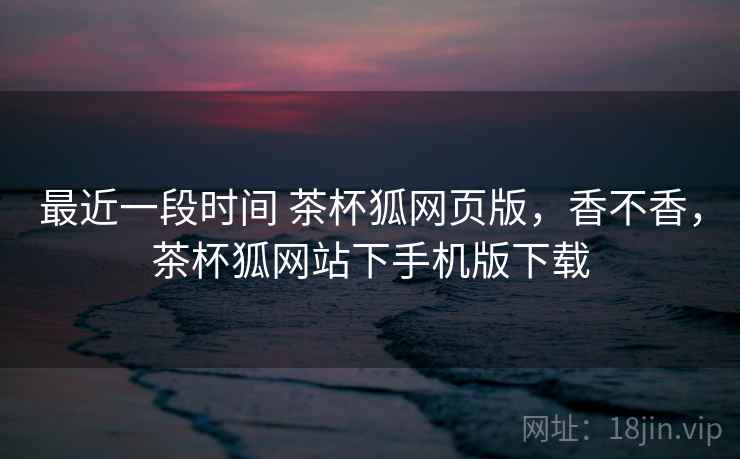 最近一段时间 茶杯狐网页版，香不香，茶杯狐网站下手机版下载  第2张