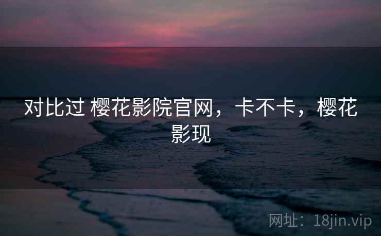 对比过 樱花影院官网，卡不卡，樱花影现