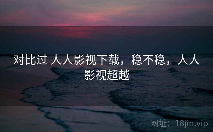 对比过 人人影视下载,稳不稳,人人影视超越