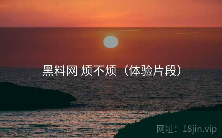黑料网 烦不烦(体验片段)