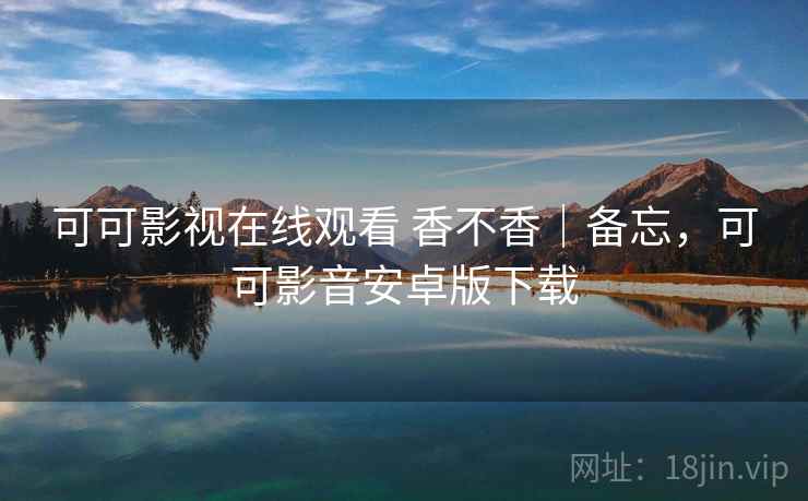 可可影视在线观看 香不香｜备忘，可可影音安卓版下载