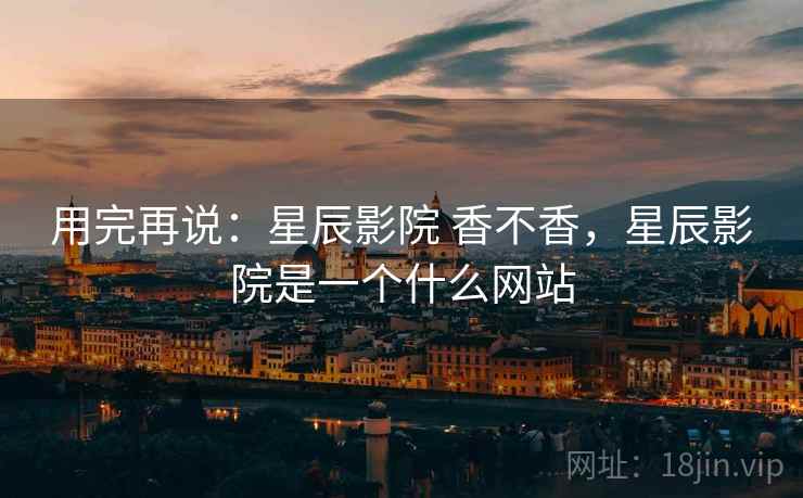 用完再说：星辰影院 香不香，星辰影院是一个什么网站