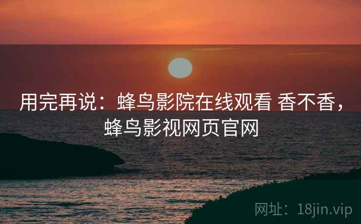 用完再说:蜂鸟影院在线观看 香不香,蜂鸟影视网页官网 用完再说:蜂鸟影院在线观看 香不香,蜂鸟影视网页官网