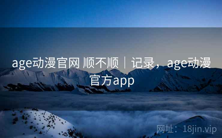 age动漫官网 顺不顺｜记录，age动漫官方app