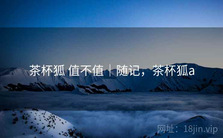 茶杯狐 值不值|随记,茶杯狐a 第2张 茶杯狐 值不值|随记,茶杯狐a 第2张