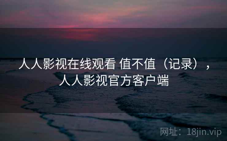 人人影视在线观看 值不值(记录),人人影视官方客户端 第2张 人人影视在线观看 值不值(记录),人人影视官方客户端 第2张