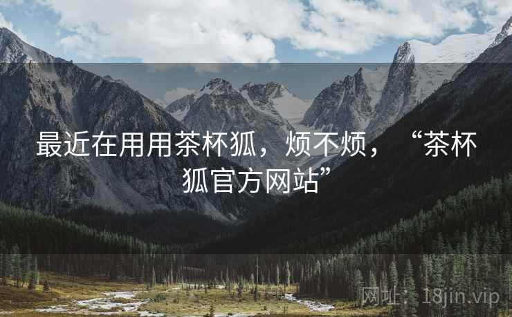 最近在用用茶杯狐，烦不烦，“茶杯狐官方网站”